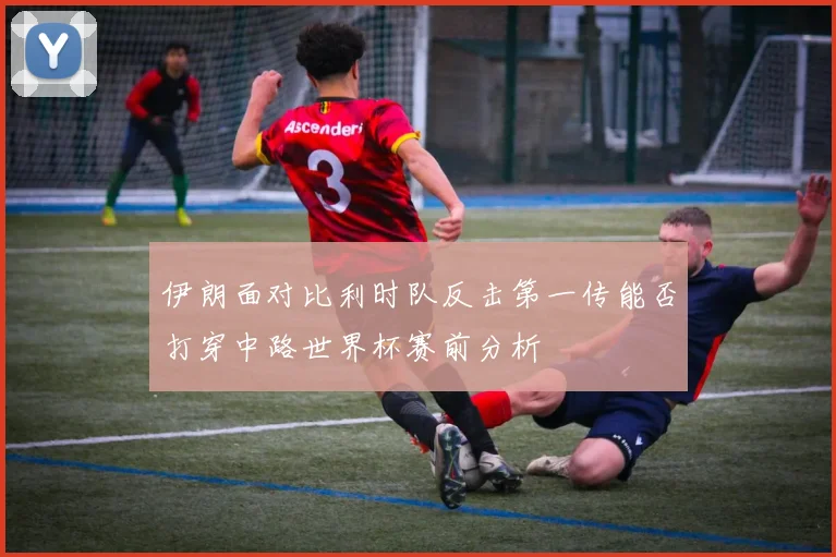 伊朗面对比利时队反击第一传能否打穿中路世界杯赛前分析