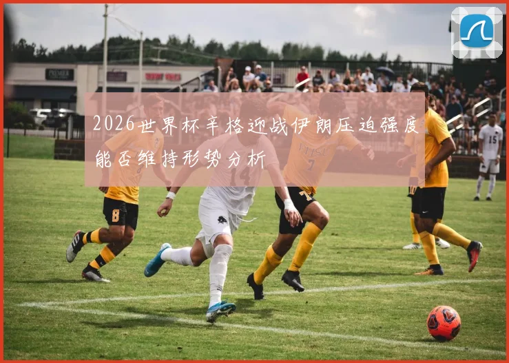 2026世界杯辛格迎战伊朗压迫强度能否维持形势分析