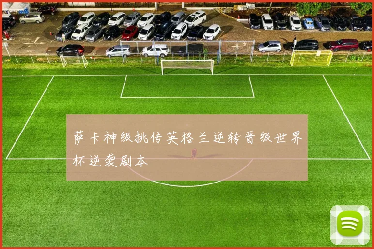 萨卡神级挑传英格兰逆转晋级世界杯逆袭剧本