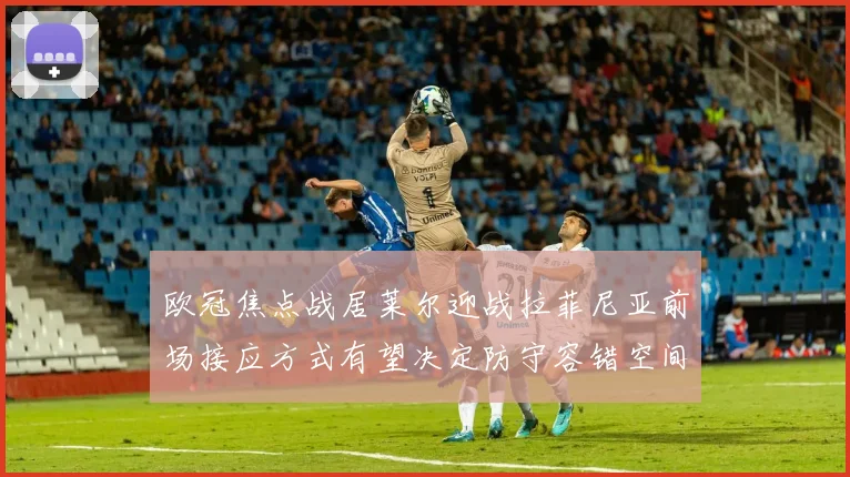 欧冠焦点战居莱尔迎战拉菲尼亚前场接应方式有望决定防守容错空间