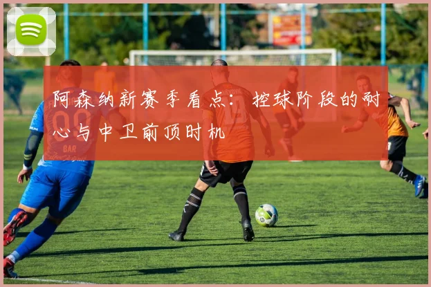 阿森纳新赛季看点：控球阶段的耐心与中卫前顶时机