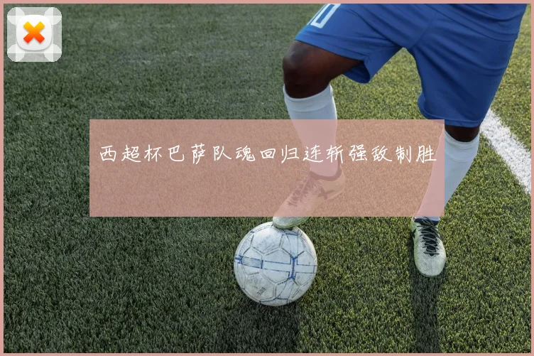 西超杯巴萨队魂回归连斩强敌制胜