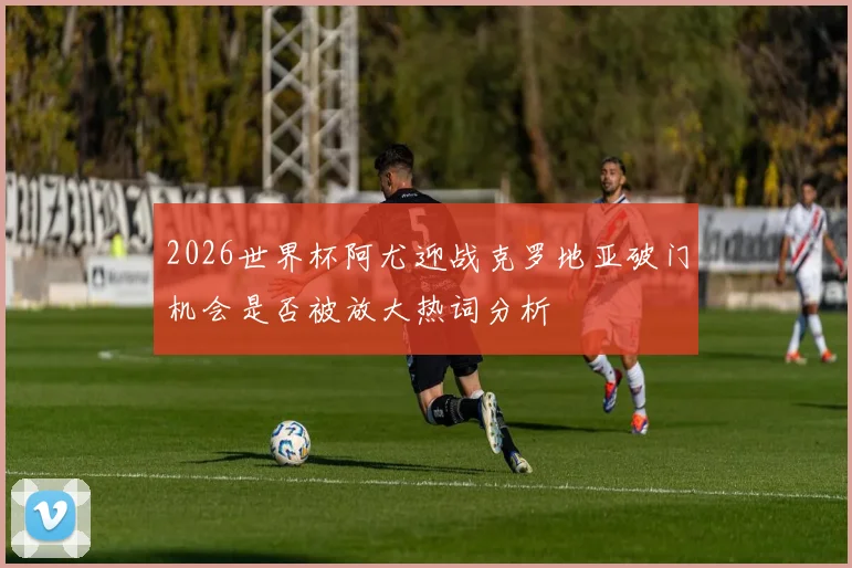 2026世界杯阿尤迎战克罗地亚破门机会是否被放大热词分析