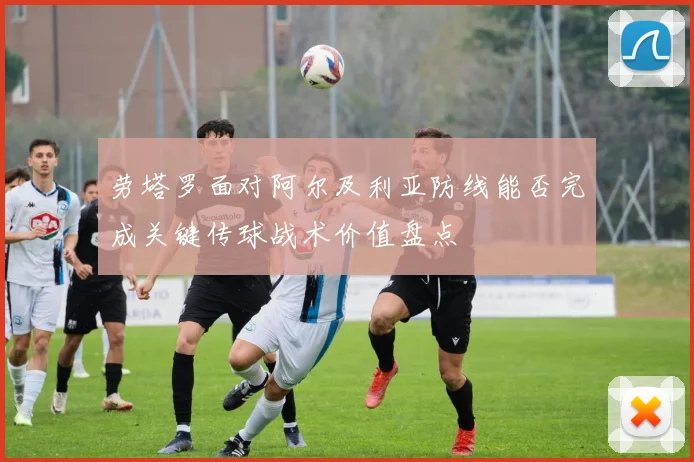 劳塔罗面对阿尔及利亚防线能否完成关键传球战术价值盘点
