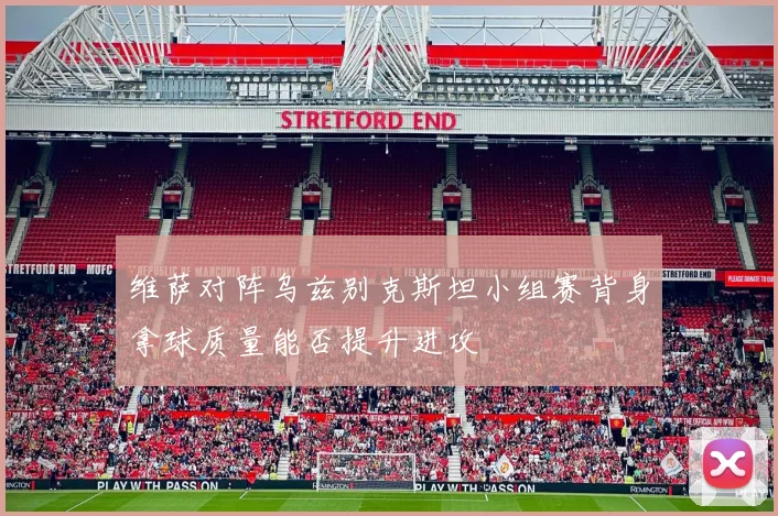 维萨对阵乌兹别克斯坦小组赛背身拿球质量能否提升进攻