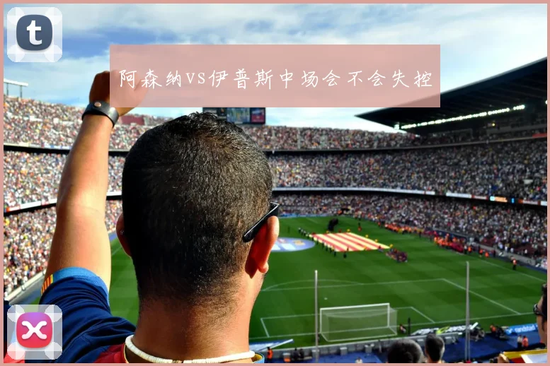 阿森纳vs伊普斯中场会不会失控
