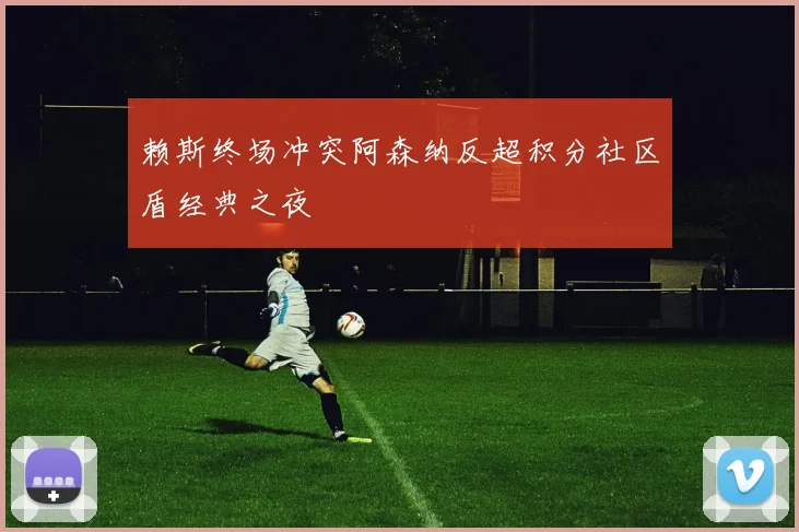 赖斯终场冲突阿森纳反超积分社区盾经典之夜