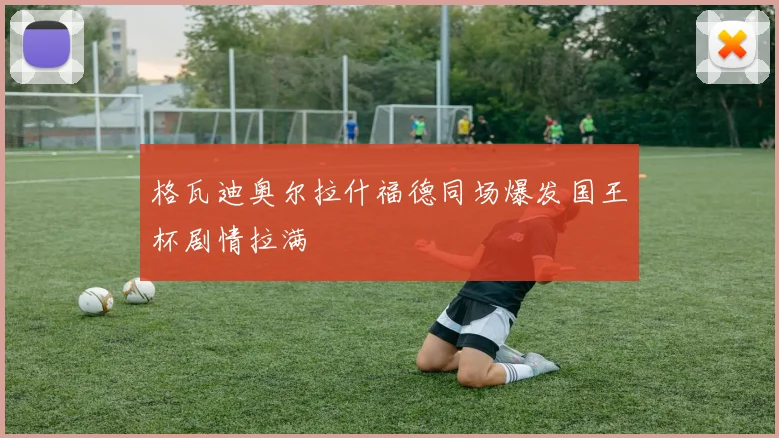 格瓦迪奥尔拉什福德同场爆发国王杯剧情拉满