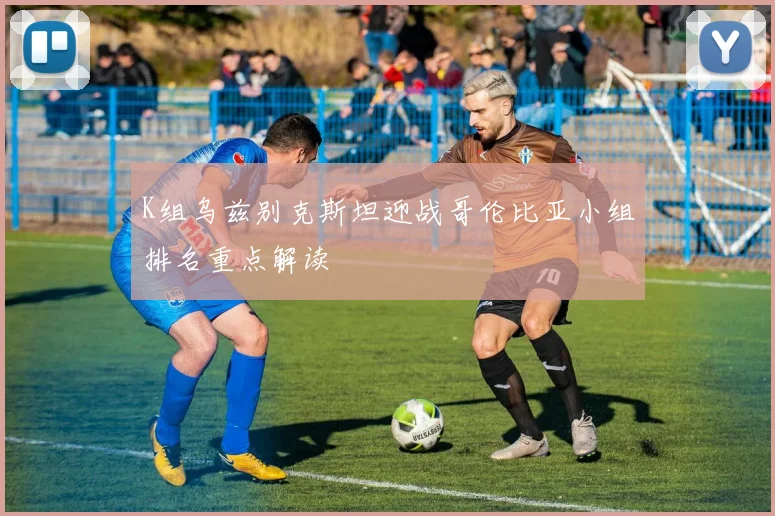 K组乌兹别克斯坦迎战哥伦比亚小组排名重点解读