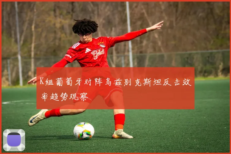 K组葡萄牙对阵乌兹别克斯坦反击效率趋势观察