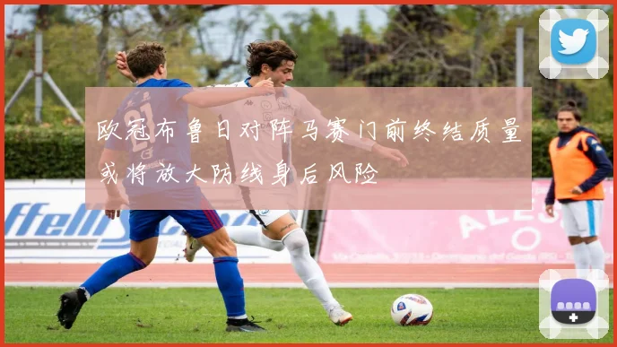 欧冠布鲁日对阵马赛门前终结质量或将放大防线身后风险