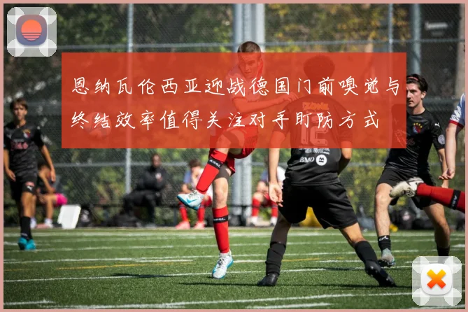 恩纳瓦伦西亚迎战德国门前嗅觉与终结效率值得关注对手盯防方式