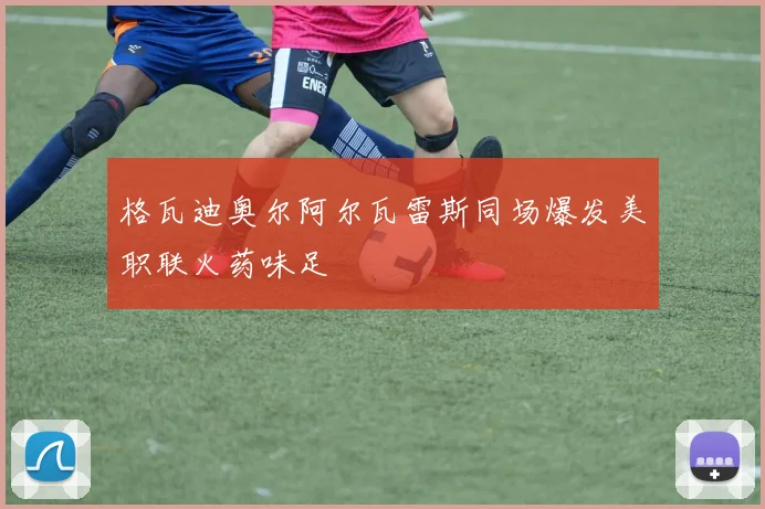 格瓦迪奥尔阿尔瓦雷斯同场爆发美职联火药味足