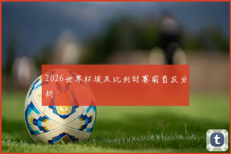 2026世界杯埃及比利时赛前首发分析