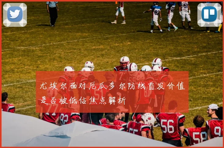 尤埃尔面对厄瓜多尔防线首发价值是否被低估焦点解析