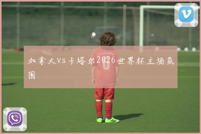 加拿大vs卡塔尔2026世界杯主场氛围