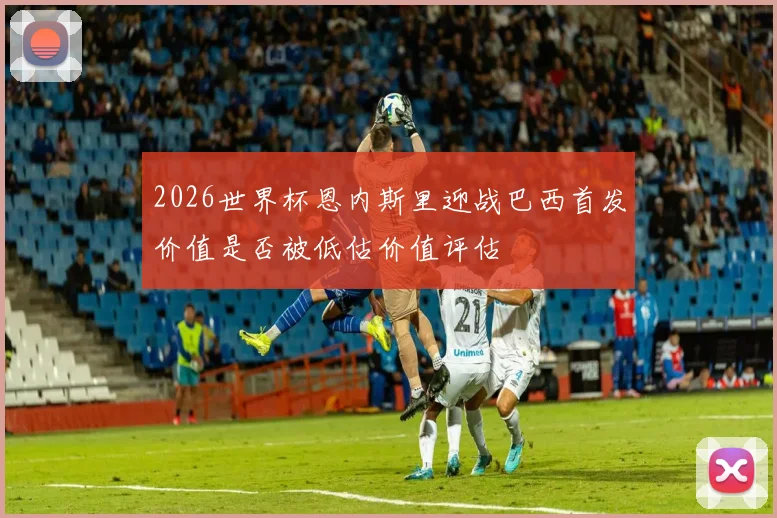 2026世界杯恩内斯里迎战巴西首发价值是否被低估价值评估