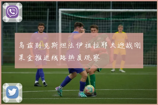 乌兹别克斯坦法伊祖拉耶夫迎战刚果金推进线路热度观察