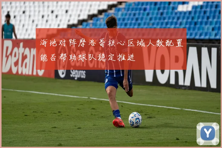 海地对阵摩洛哥核心区域人数配置能否帮助球队稳定推进