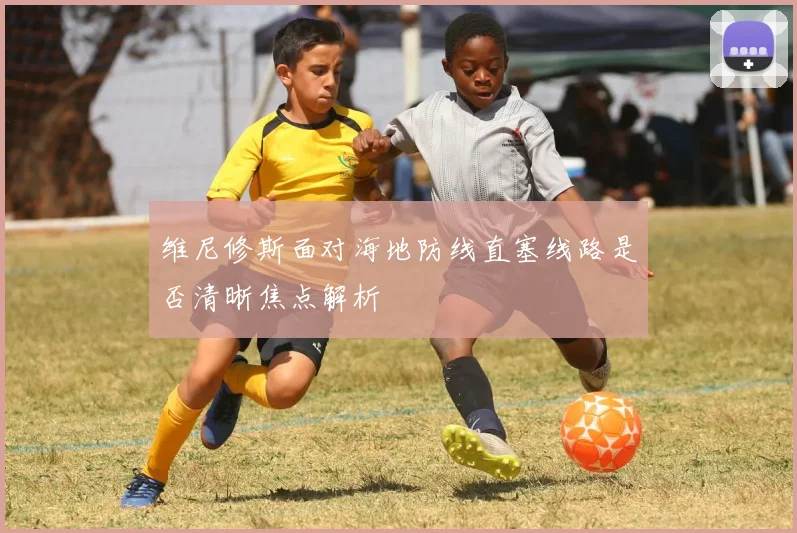 维尼修斯面对海地防线直塞线路是否清晰焦点解析