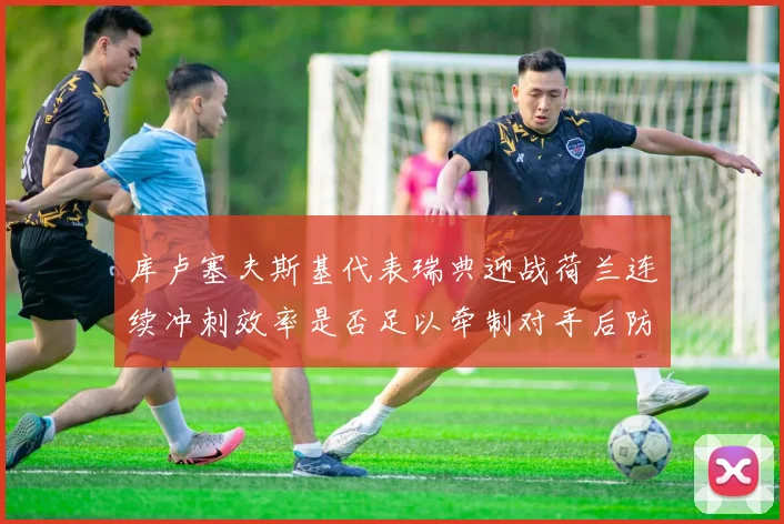 库卢塞夫斯基代表瑞典迎战荷兰连续冲刺效率是否足以牵制对手后防
